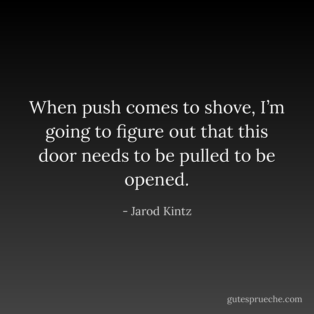 When push comes to shove, I’m going to figure out that this door needs to be pulled to be opened. - Jarod Kintz