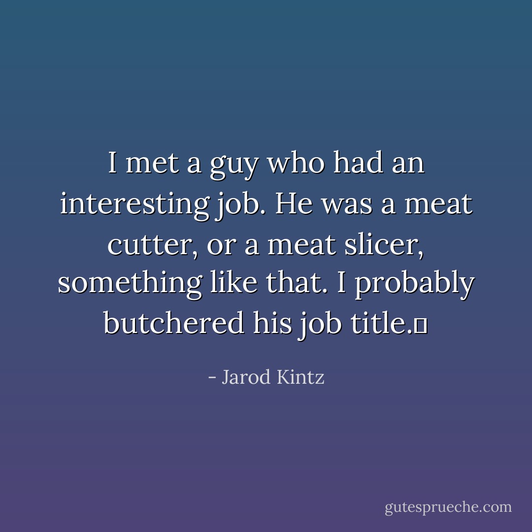 I met a guy who had an interesting job. He was a meat cutter, or a meat slicer, something like that. I probably butchered his job title.  - Jarod Kintz