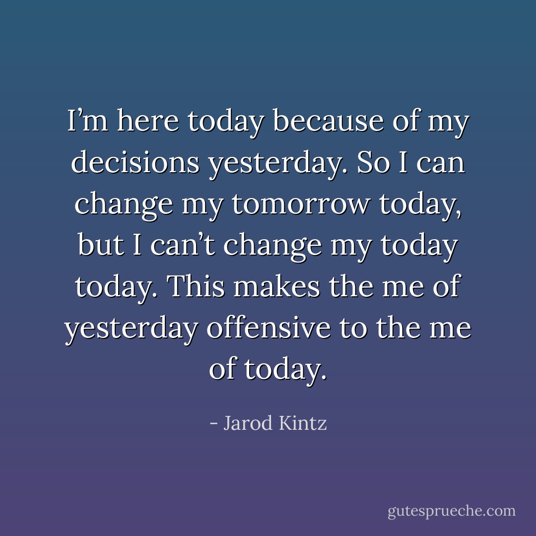I’m here today because of my decisions yesterday. So I can change my tomorrow today, but I can’t change my today today. This makes the me of yesterday offensive to the me of today. - Jarod Kintz