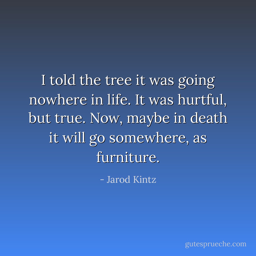 I told the tree it was going nowhere in life. It was hurtful, but true. Now, maybe in death it will go somewhere, as furniture. - Jarod Kintz