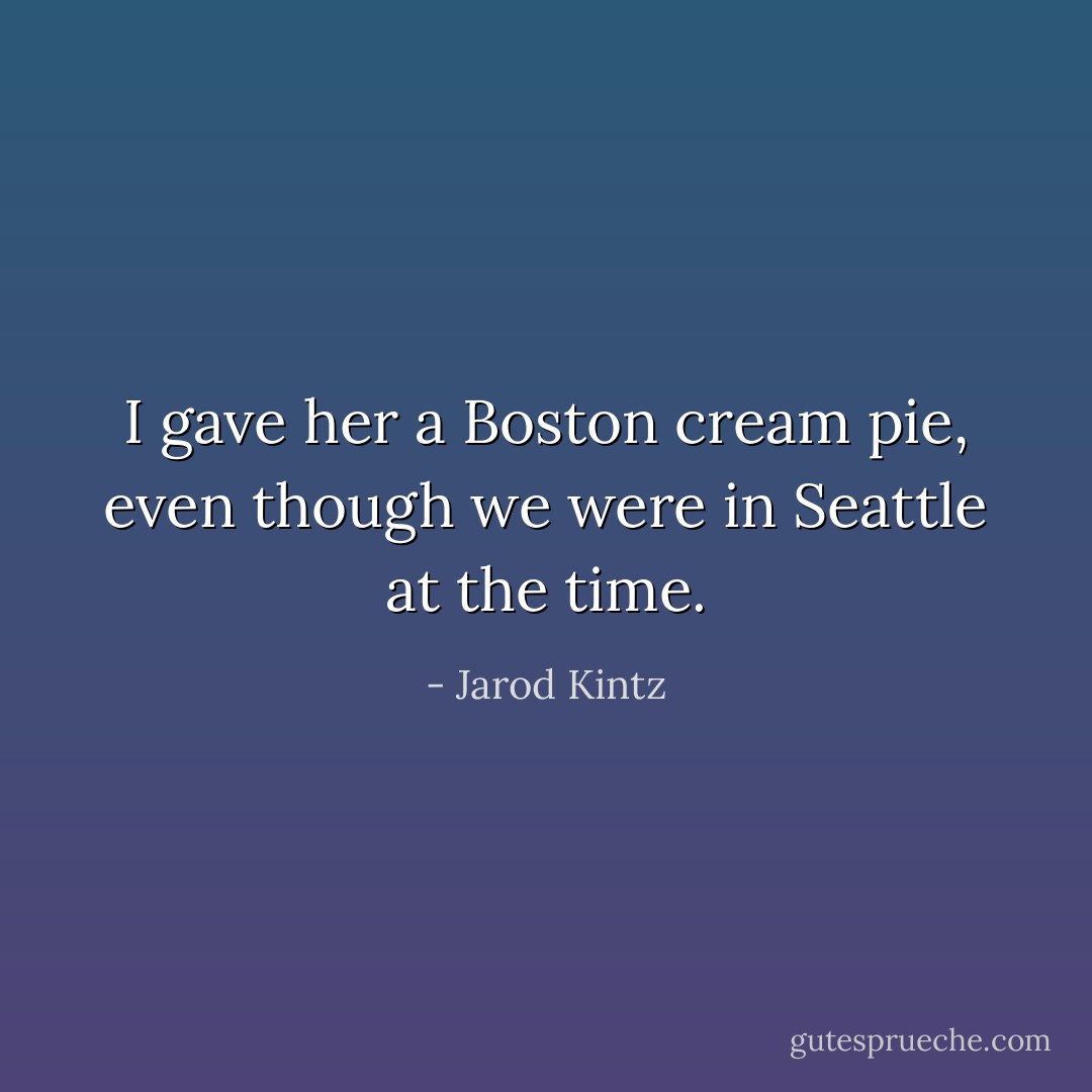 I gave her a Boston cream pie, even though we were in Seattle at the time. - Jarod Kintz