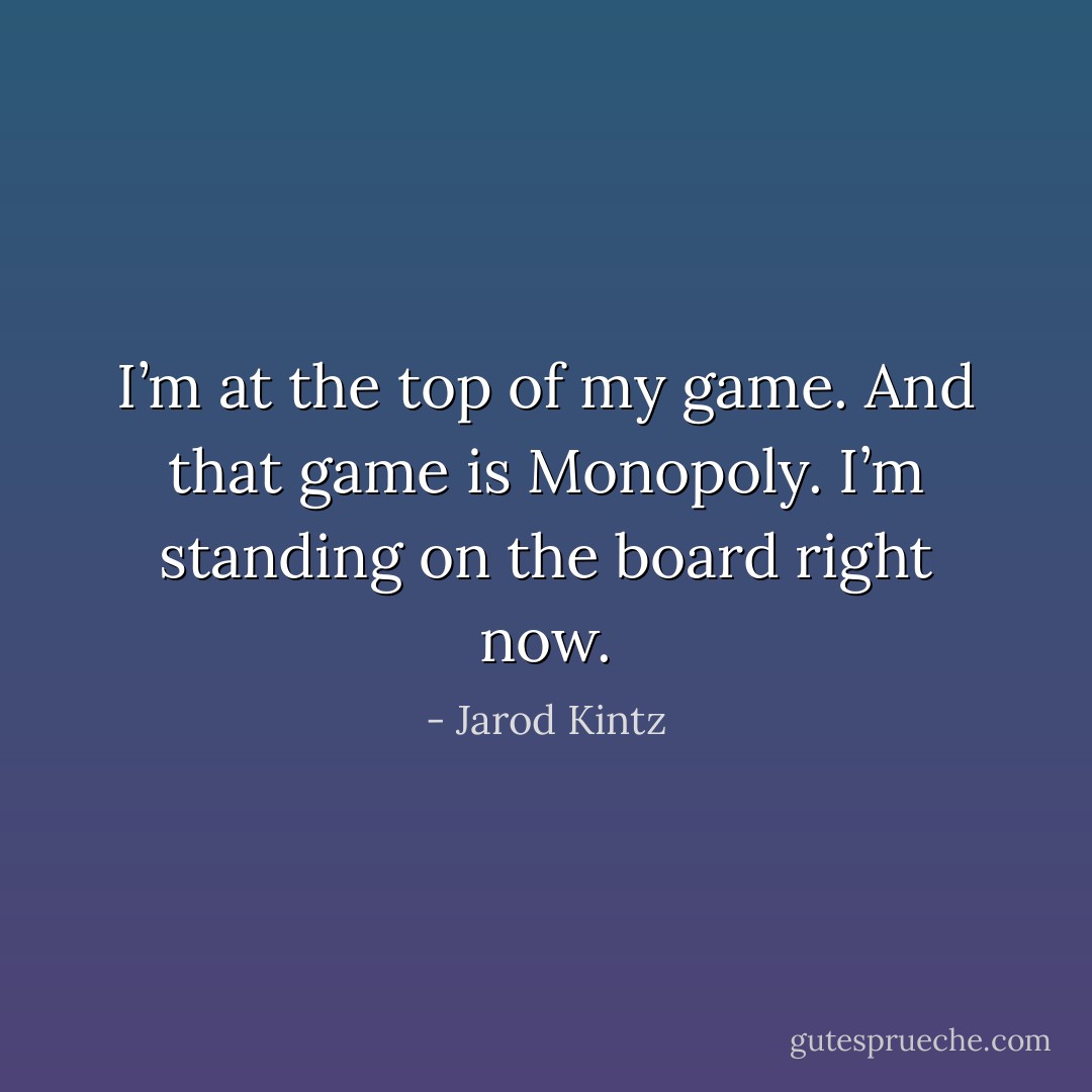 I’m at the top of my game. And that game is Monopoly. I’m standing on the board right now. - Jarod Kintz