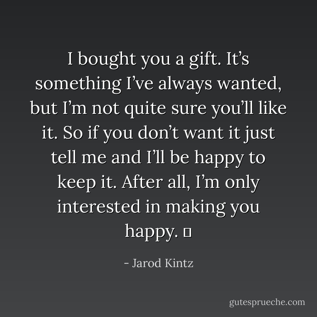 I bought you a gift. It’s something I’ve always wanted, but I’m not quite sure you’ll like it. So if you don’t want it just tell me and I’ll be happy to keep it. After all, I’m only interested in making you happy.   - Jarod Kintz