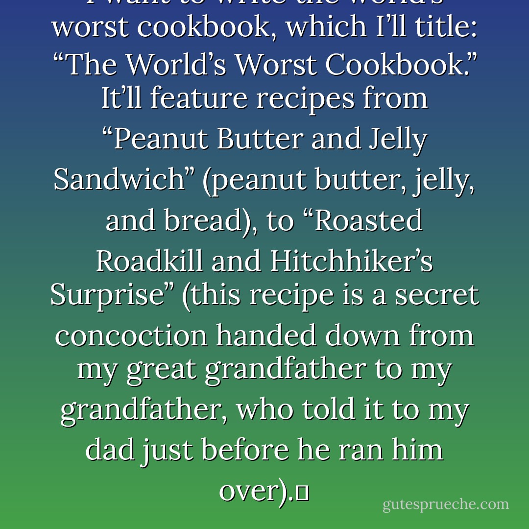 I want to write the world’s worst cookbook, which I’ll title: “The World’s Worst Cookbook.” It’ll feature recipes from “Peanut Butter and Jelly Sandwich” (peanut butter, jelly, and bread), to “Roasted Roadkill and Hitchhiker’s Surprise” (this recipe is a secret concoction handed down from my great grandfather to my grandfather, who told it to my dad just before he ran him over).  - Jarod Kintz