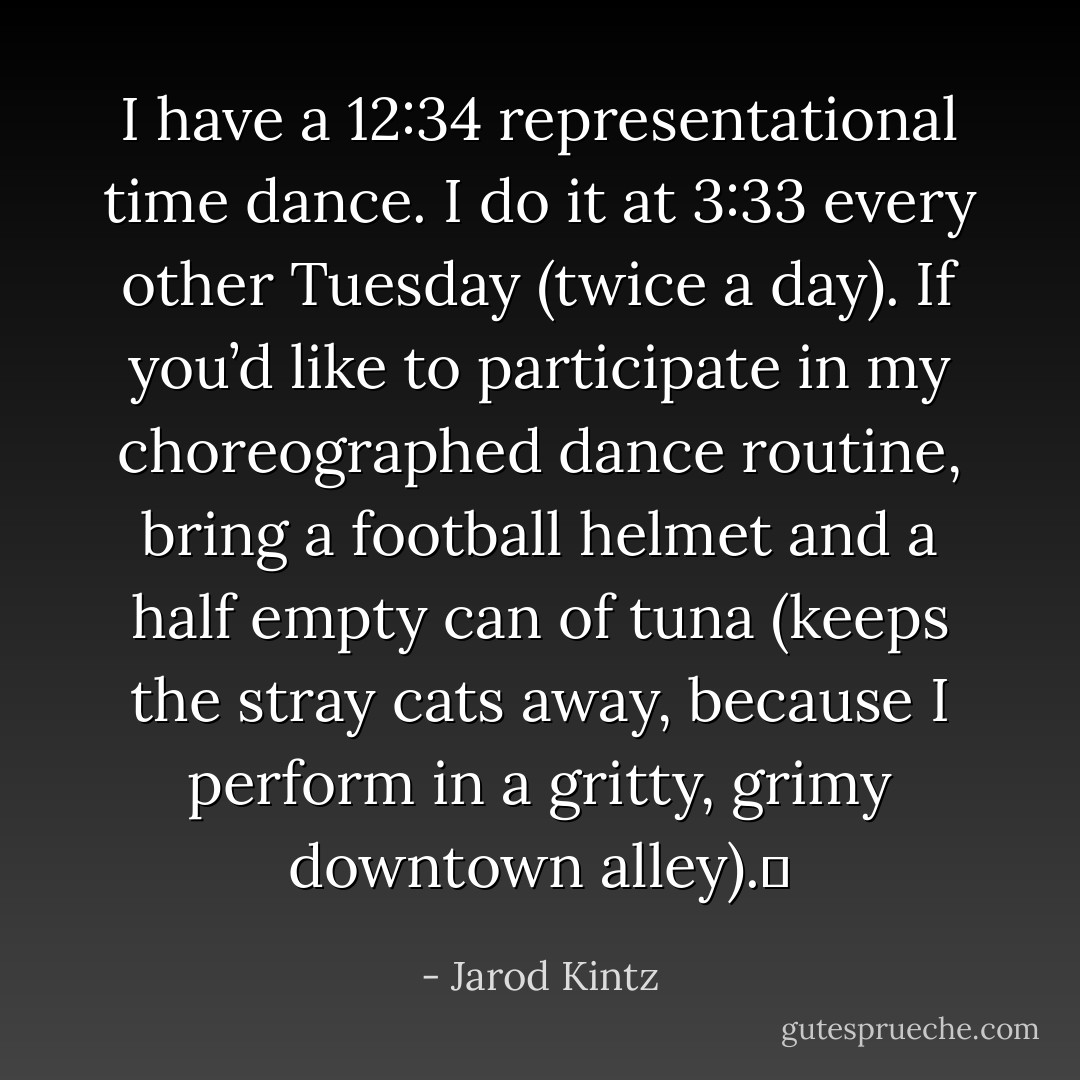 I have a 12:34 representational time dance. I do it at 3:33 every other Tuesday (twice a day). If you’d like to participate in my choreographed dance routine, bring a football helmet and a half empty can of tuna (keeps the stray cats away, because I perform in a gritty, grimy downtown alley).  - Jarod Kintz