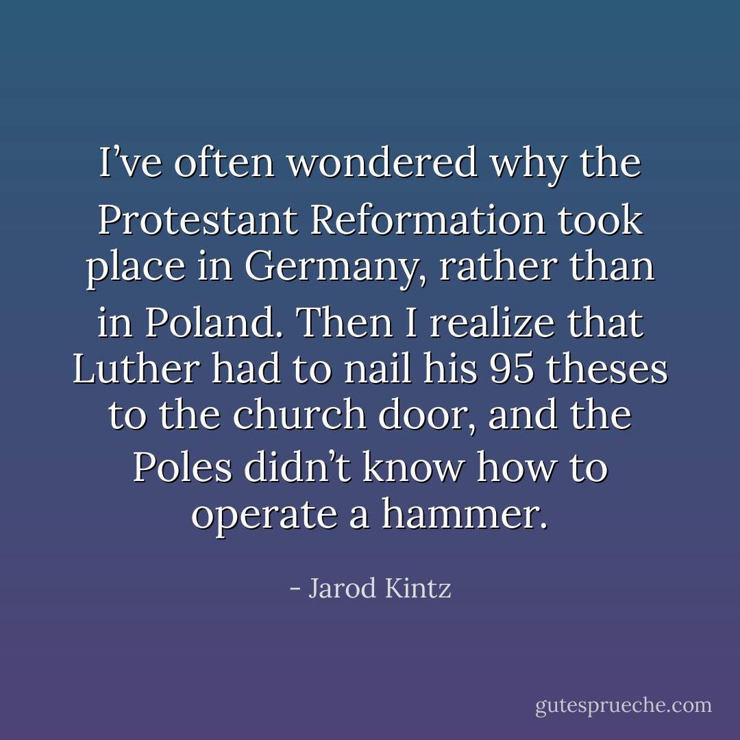 I’ve often wondered why the Protestant Reformation took place in Germany, rather than in Poland. Then I realize that Luther had to nail his 95 theses to the church door, and the Poles didn’t know how to operate a hammer. - Jarod Kintz