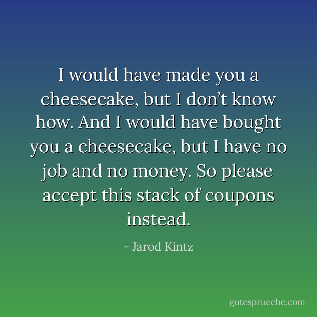 I would have made you a cheesecake, but I don’t know how. And I would have bought you a cheesecake, but I have no job and no money. So please accept this stack of coupons instead. - Jarod Kintz