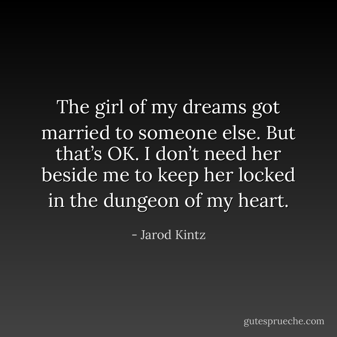 The girl of my dreams got married to someone else. But that’s OK. I don’t need her beside me to keep her locked in the dungeon of my heart. - Jarod Kintz