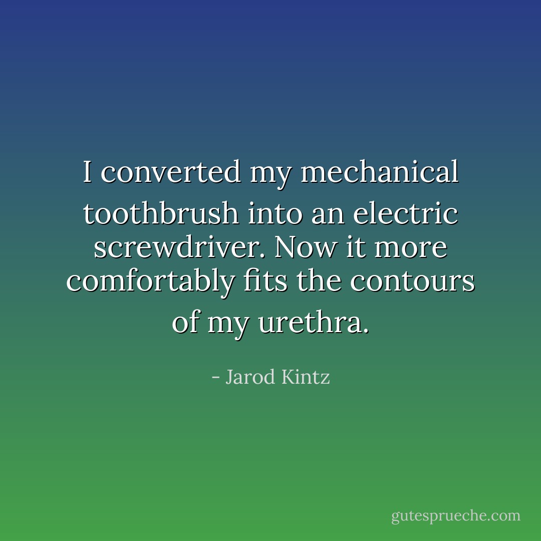 I converted my mechanical toothbrush into an electric screwdriver. Now it more comfortably fits the contours of my urethra. - Jarod Kintz