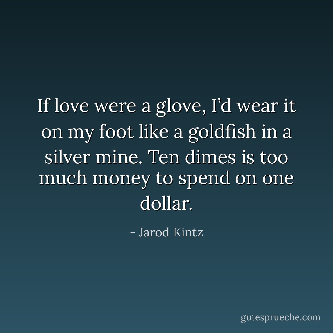 If love were a glove, I’d wear it on my foot like a goldfish in a silver mine. Ten dimes is too much money to spend on one dollar. - Jarod Kintz