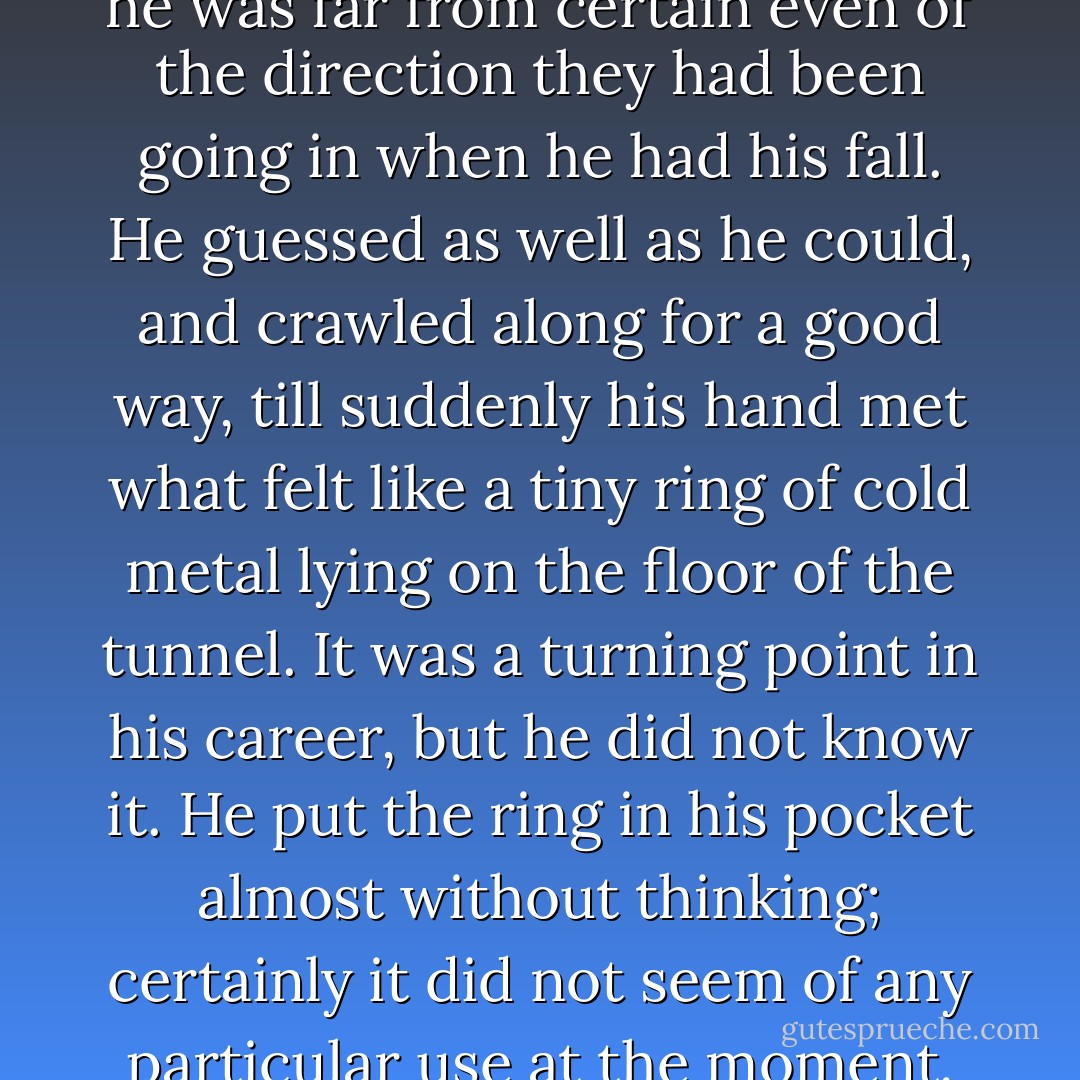 His head was swimming, and he was far from certain even of the direction they had been going in when he had his fall. He guessed as well as he could, and crawled along for a good way, till suddenly his hand met what felt like a tiny ring of cold metal lying on the floor of the tunnel. It was a turning point in his career, but he did not know it. He put the ring in his pocket almost without thinking; certainly it did not seem of any particular use at the moment. - J.R.R. Tolkien