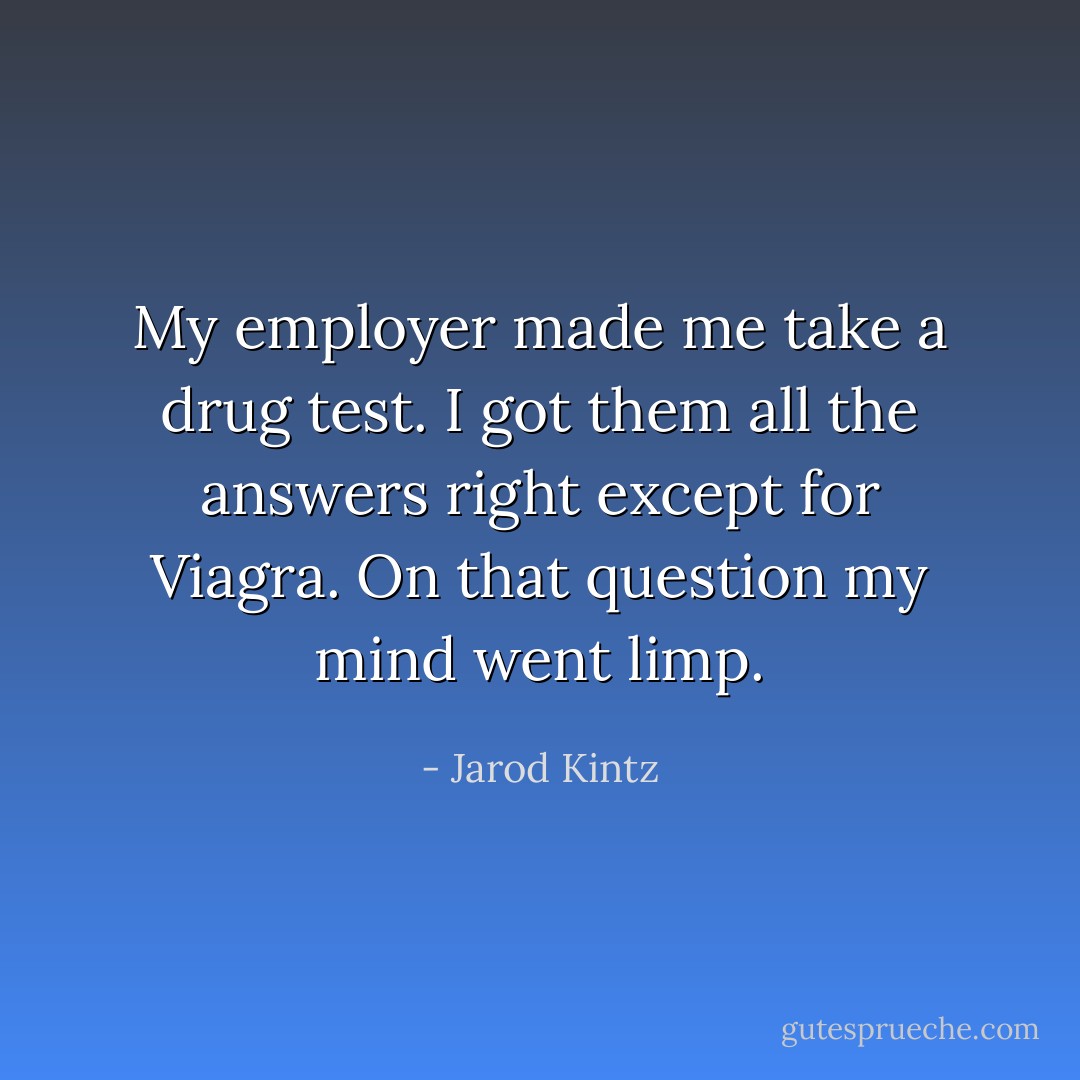 My employer made me take a drug test. I got them all the answers right except for Viagra. On that question my mind went limp. - Jarod Kintz
