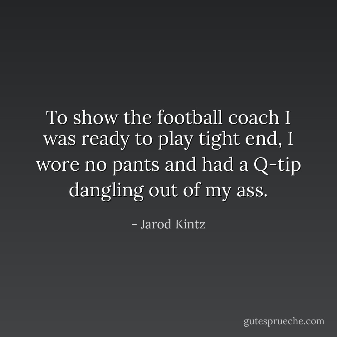To show the football coach I was ready to play tight end, I wore no pants and had a Q-tip dangling out of my ass. - Jarod Kintz