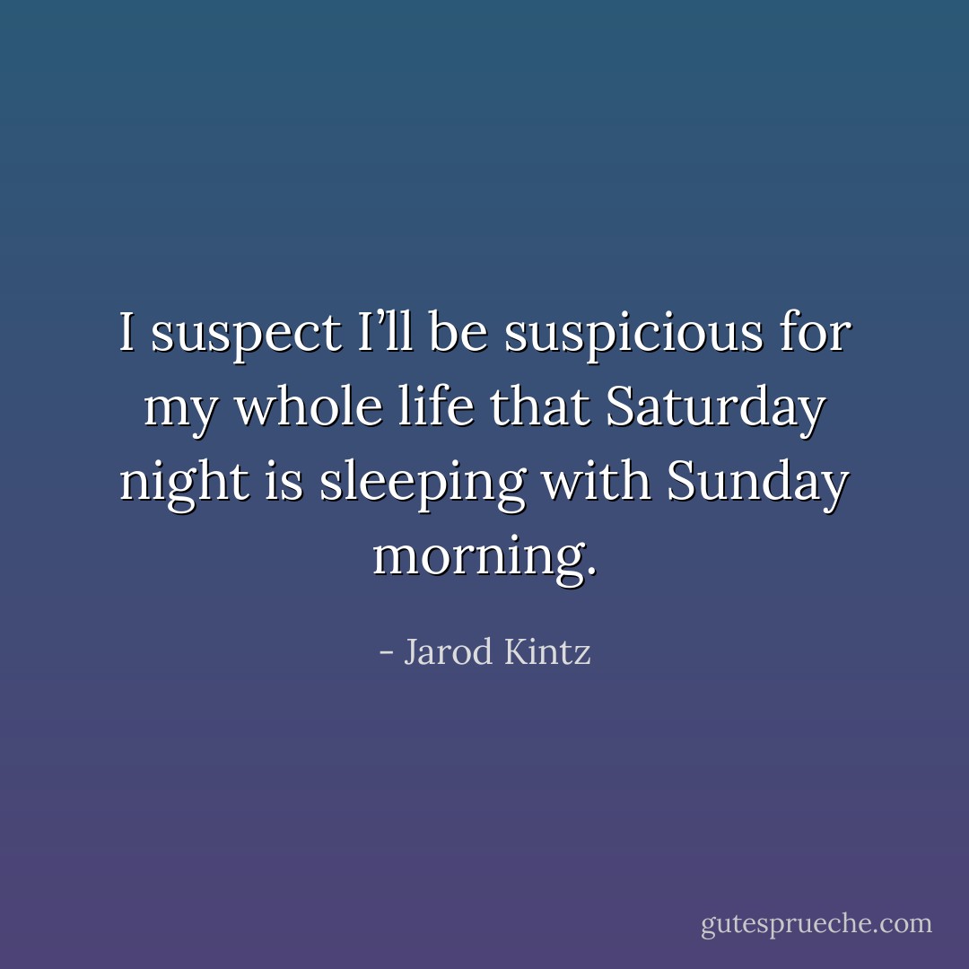 I suspect I’ll be suspicious for my whole life that Saturday night is sleeping with Sunday morning. - Jarod Kintz