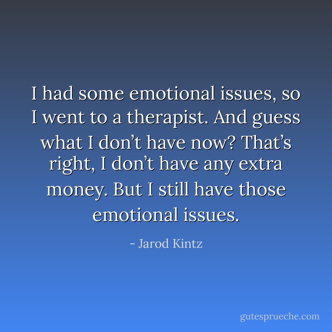 I had some emotional issues, so I went to a therapist. And guess what I don’t have now? That’s right, I don’t have any extra money. But I still have those emotional issues. - Jarod Kintz