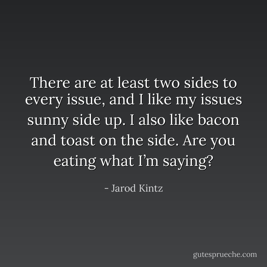 There are at least two sides to every issue, and I like my issues sunny side up. I also like bacon and toast on the side. Are you eating what I’m saying? - Jarod Kintz