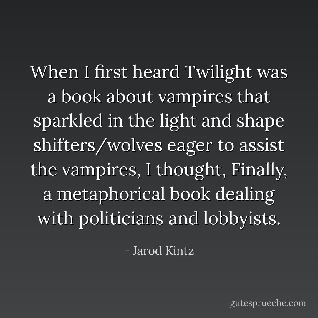 When I first heard Twilight was a book about vampires that sparkled in the light and shape shifters/wolves eager to assist the vampires, I thought, Finally, a metaphorical book dealing with politicians and lobbyists. - Jarod Kintz