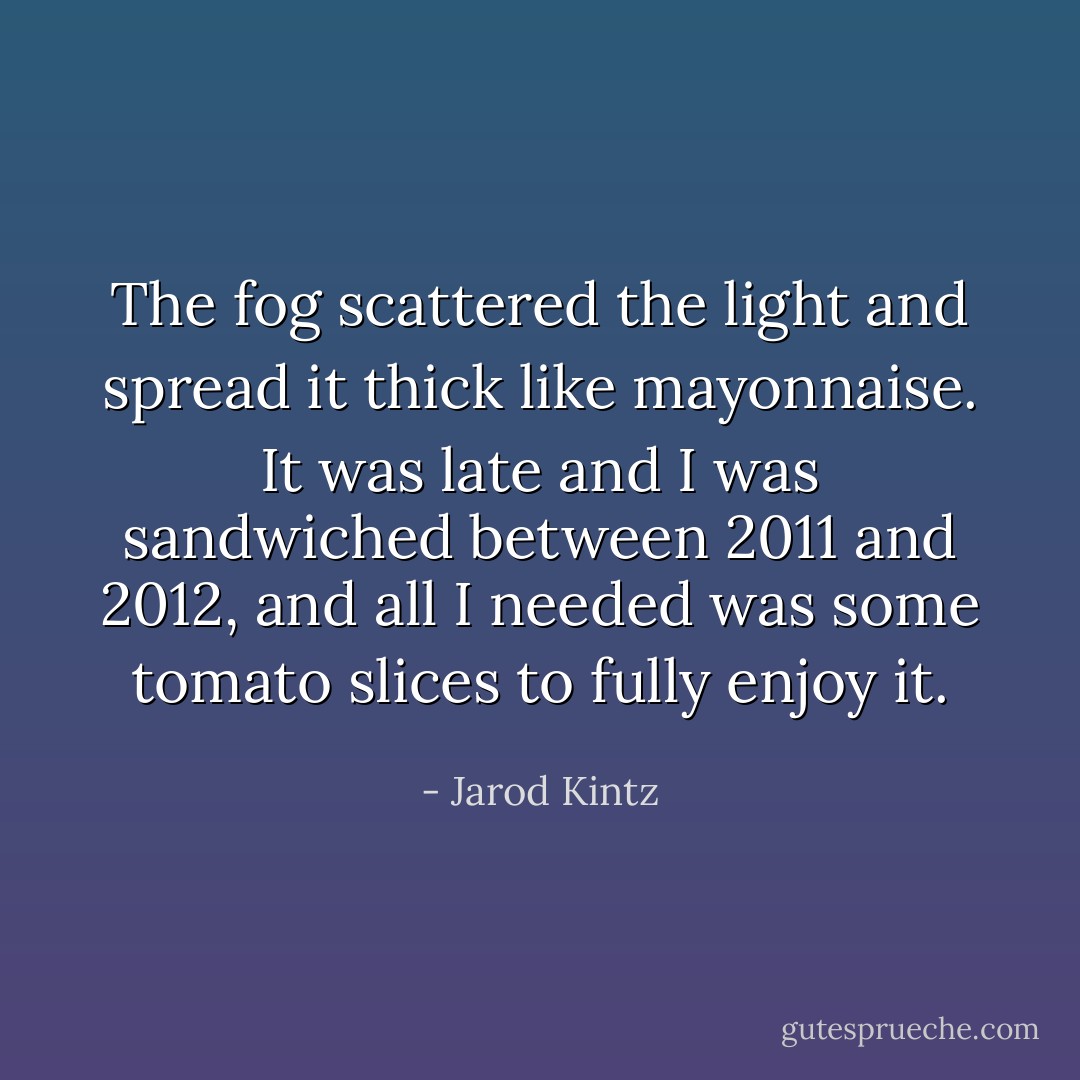 The fog scattered the light and spread it thick like mayonnaise. It was late and I was sandwiched between 2011 and 2012, and all I needed was some tomato slices to fully enjoy it. - Jarod Kintz