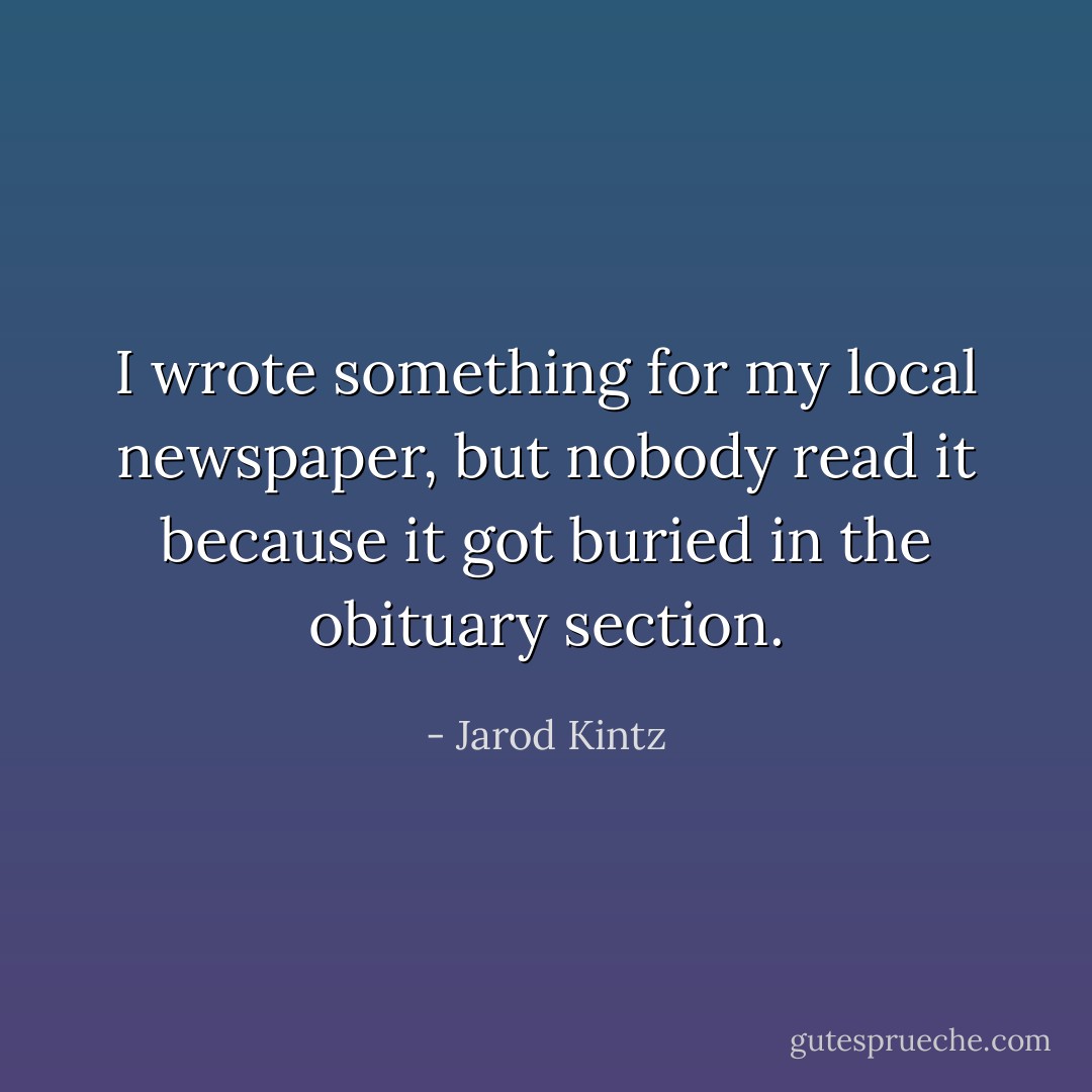 I wrote something for my local newspaper, but nobody read it because it got buried in the obituary section. - Jarod Kintz