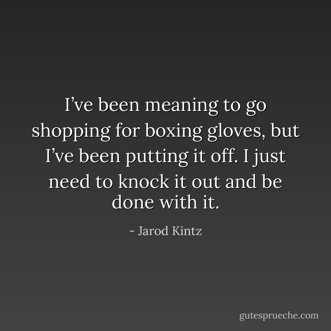 I’ve been meaning to go shopping for boxing gloves, but I’ve been putting it off. I just need to knock it out and be done with it. - Jarod Kintz