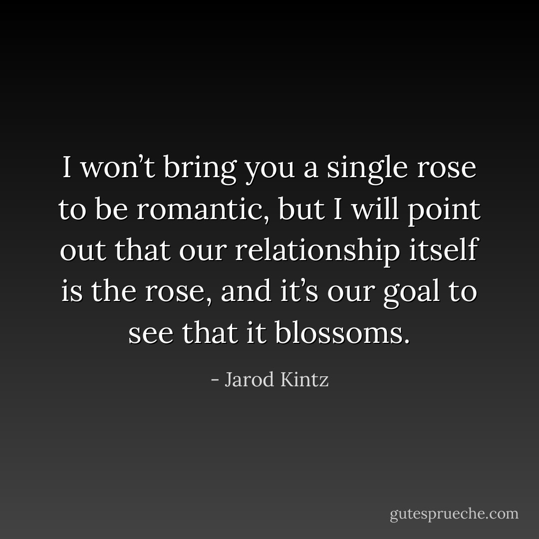 I won’t bring you a single rose to be romantic, but I will point out that our relationship itself is the rose, and it’s our goal to see that it blossoms. - Jarod Kintz