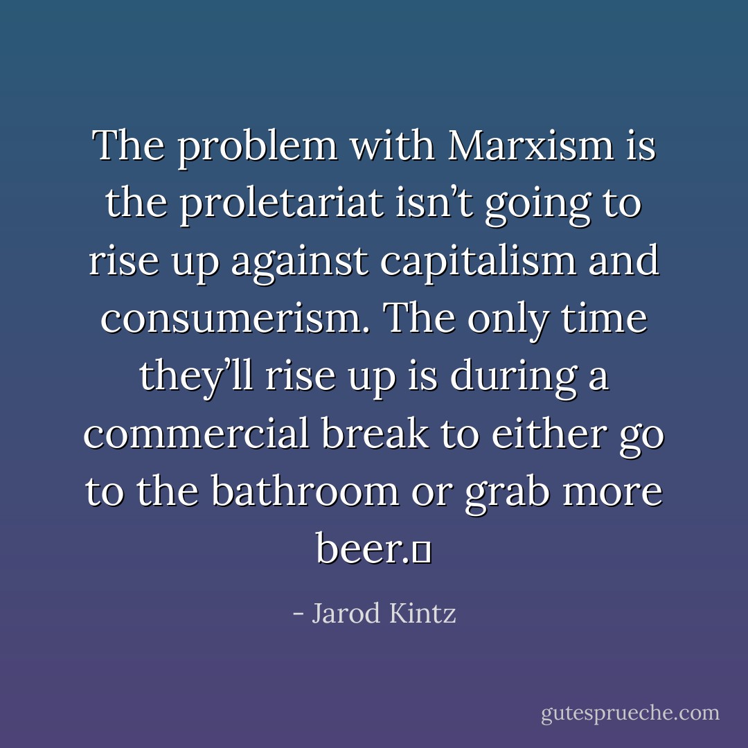 The problem with Marxism is the proletariat isn’t going to rise up against capitalism and consumerism. The only time they’ll rise up is during a commercial break to either go to the bathroom or grab more beer.  - Jarod Kintz