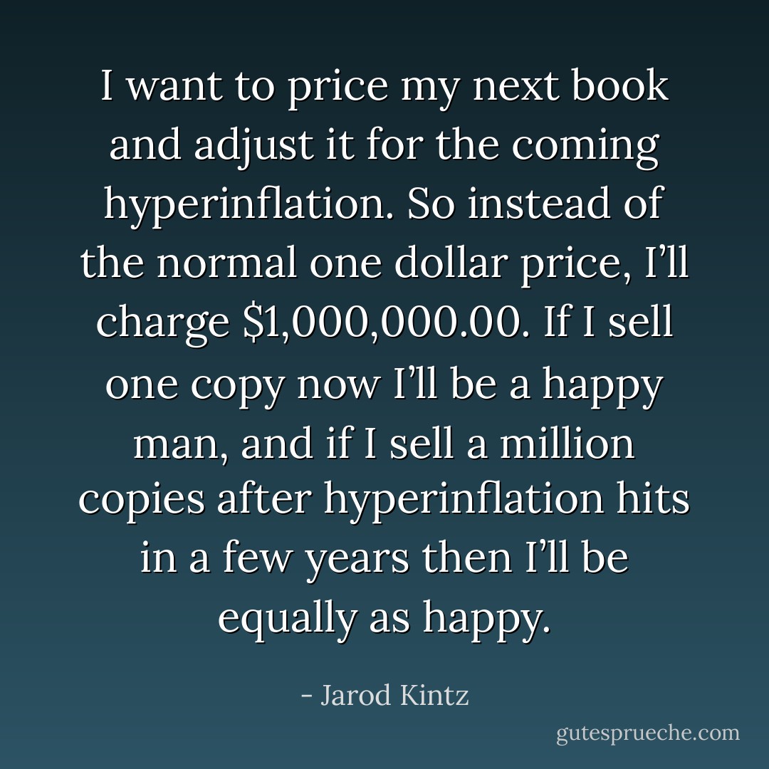 I want to price my next book and adjust it for the coming hyperinflation. So instead of the normal one dollar price, I’ll charge $1,000,000.00. If I sell one copy now I’ll be a happy man, and if I sell a million copies after hyperinflation hits in a few years then I’ll be equally as happy. - Jarod Kintz