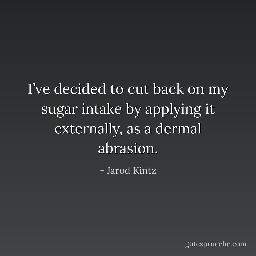 I’ve decided to cut back on my sugar intake by applying it externally, as a dermal abrasion. - Jarod Kintz