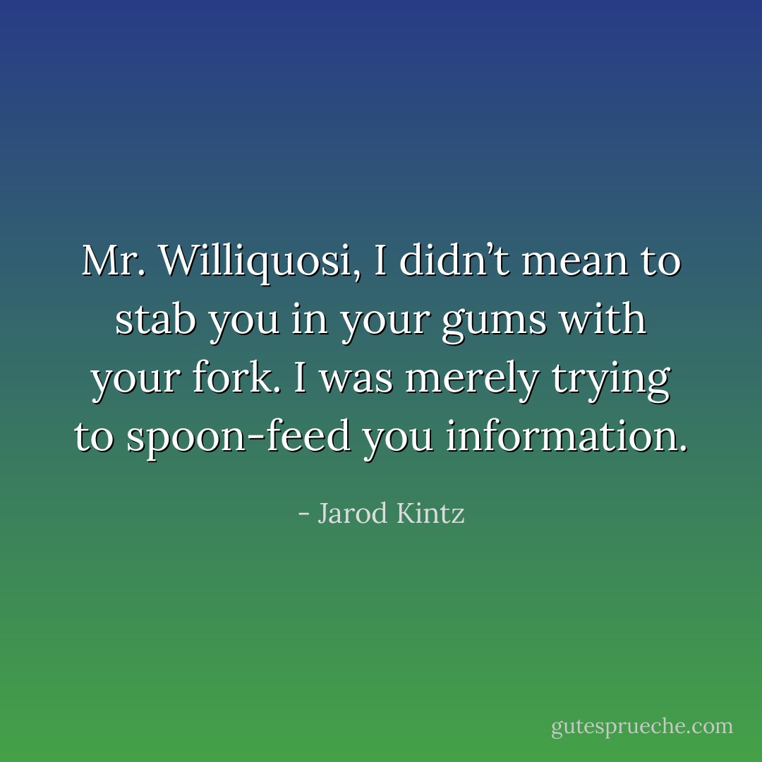 Mr. Williquosi, I didn’t mean to stab you in your gums with your fork. I was merely trying to spoon-feed you information. - Jarod Kintz