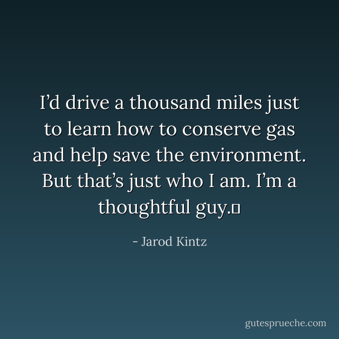I’d drive a thousand miles just to learn how to conserve gas and help save the environment. But that’s just who I am. I’m a thoughtful guy.  - Jarod Kintz