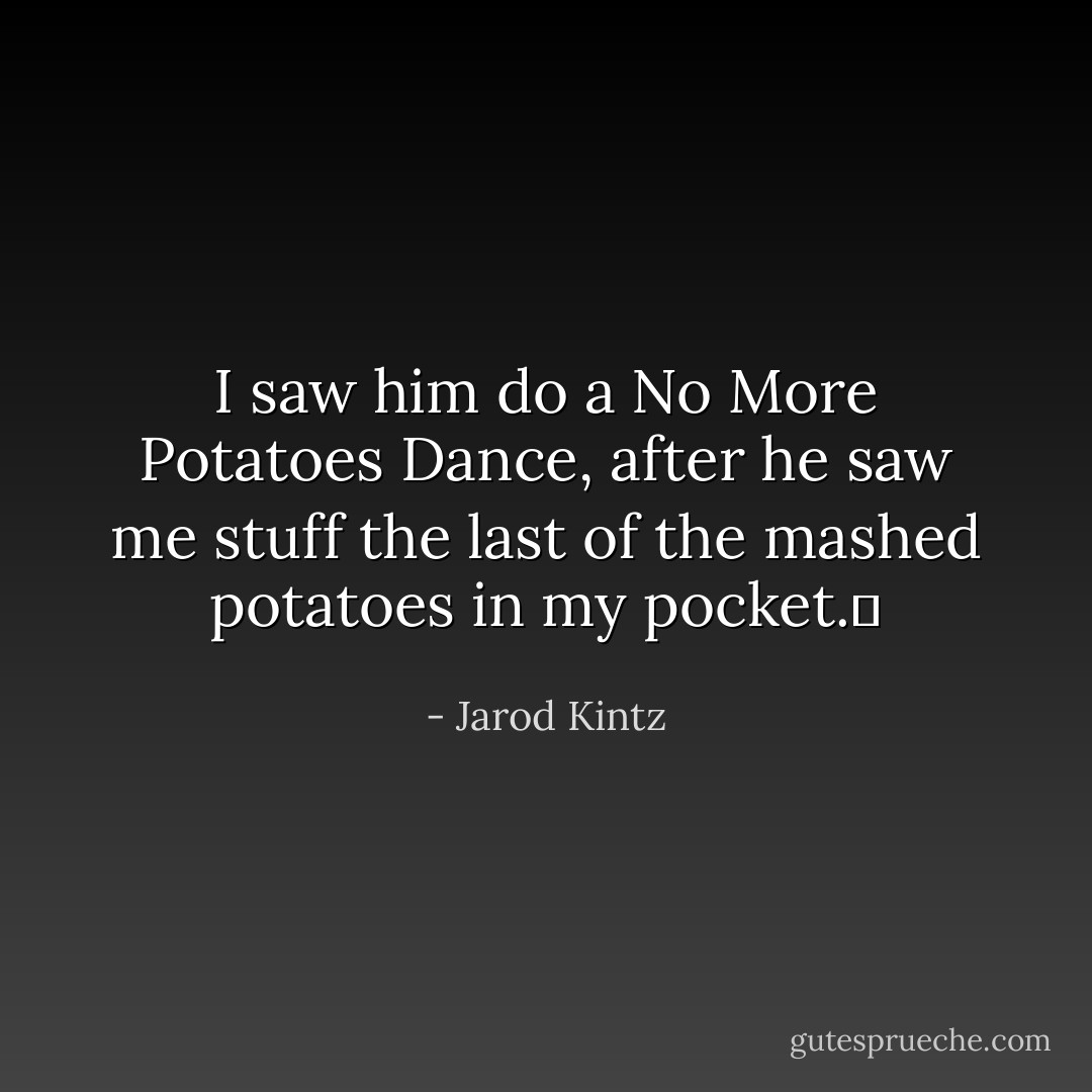 I saw him do a No More Potatoes Dance, after he saw me stuff the last of the mashed potatoes in my pocket.  - Jarod Kintz