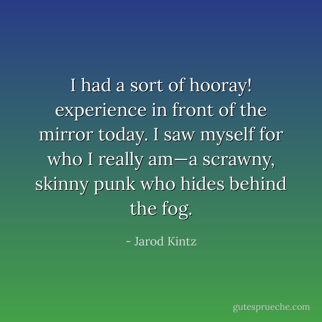 I had a sort of hooray! experience in front of the mirror today. I saw myself for who I really am—a scrawny, skinny punk who hides behind the fog. - Jarod Kintz