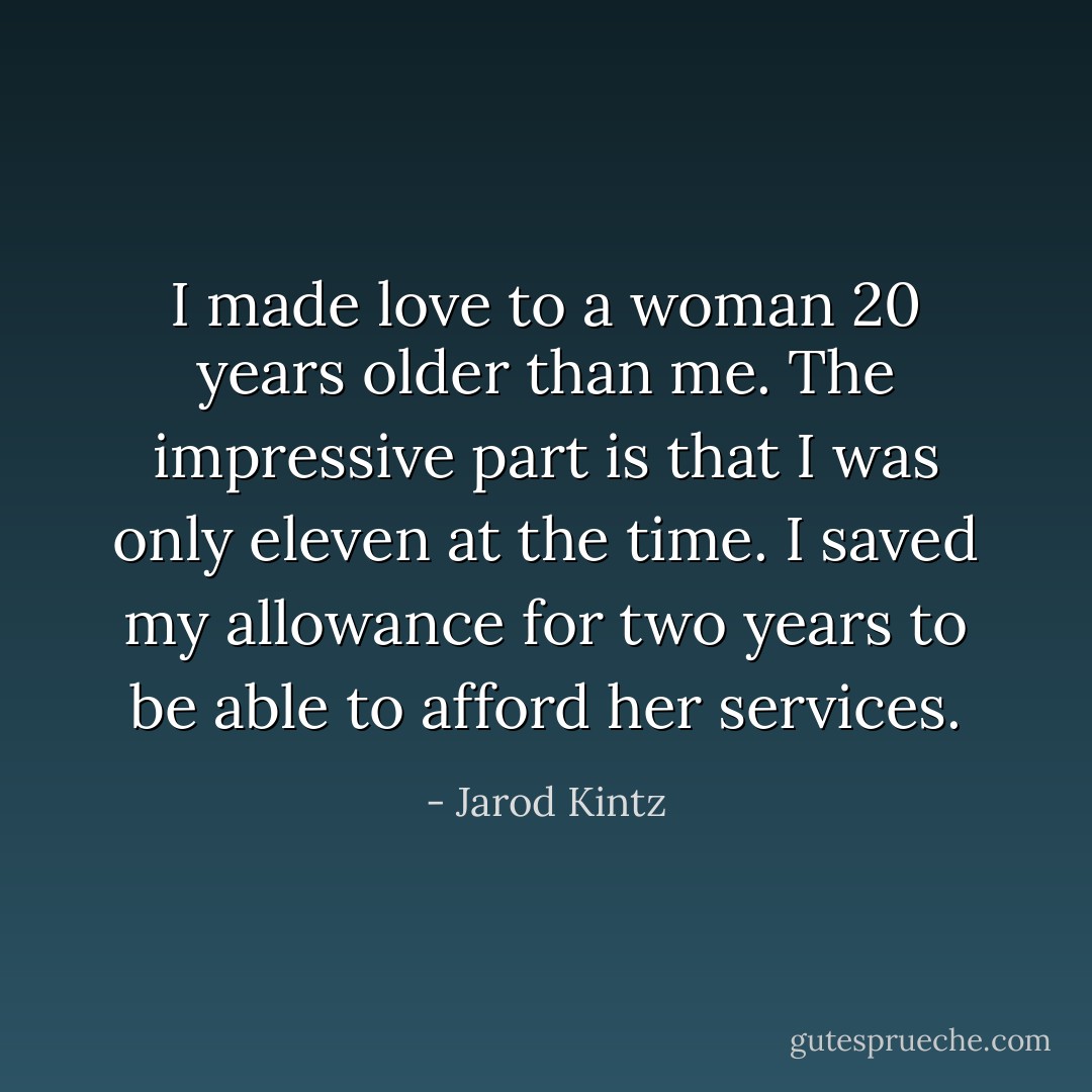 I made love to a woman 20 years older than me. The impressive part is that I was only eleven at the time. I saved my allowance for two years to be able to afford her services. - Jarod Kintz
