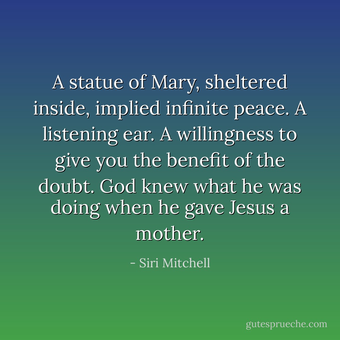 A statue of Mary, sheltered inside, implied infinite peace. A listening ear. A willingness to give you the benefit of the doubt. God knew what he was doing when he gave Jesus a mother. - Siri Mitchell