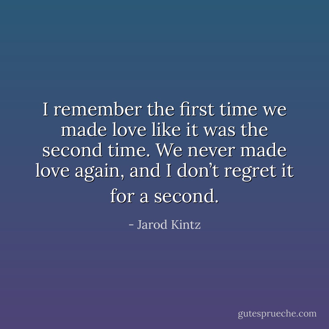 I remember the first time we made love like it was the second time. We never made love again, and I don’t regret it for a second. - Jarod Kintz