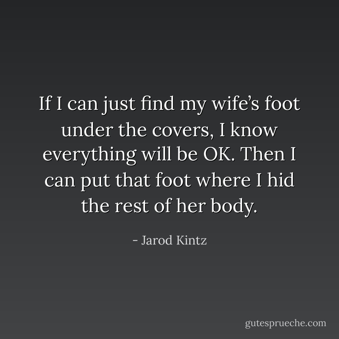 If I can just find my wife’s foot under the covers, I know everything will be OK. Then I can put that foot where I hid the rest of her body. - Jarod Kintz