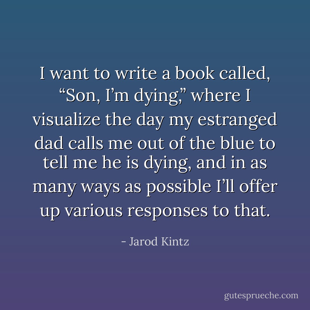 I want to write a book called, “Son, I’m dying,” where I visualize the day my estranged dad calls me out of the blue to tell me he is dying, and in as many ways as possible I’ll offer up various responses to that. - Jarod Kintz