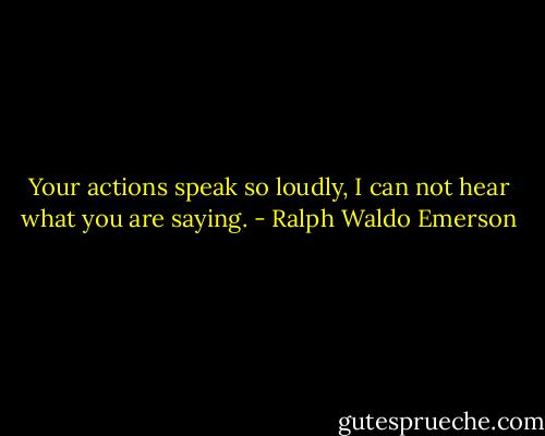 Your actions speak so loudly, I can not hear what you are saying. - Ralph Waldo Emerson