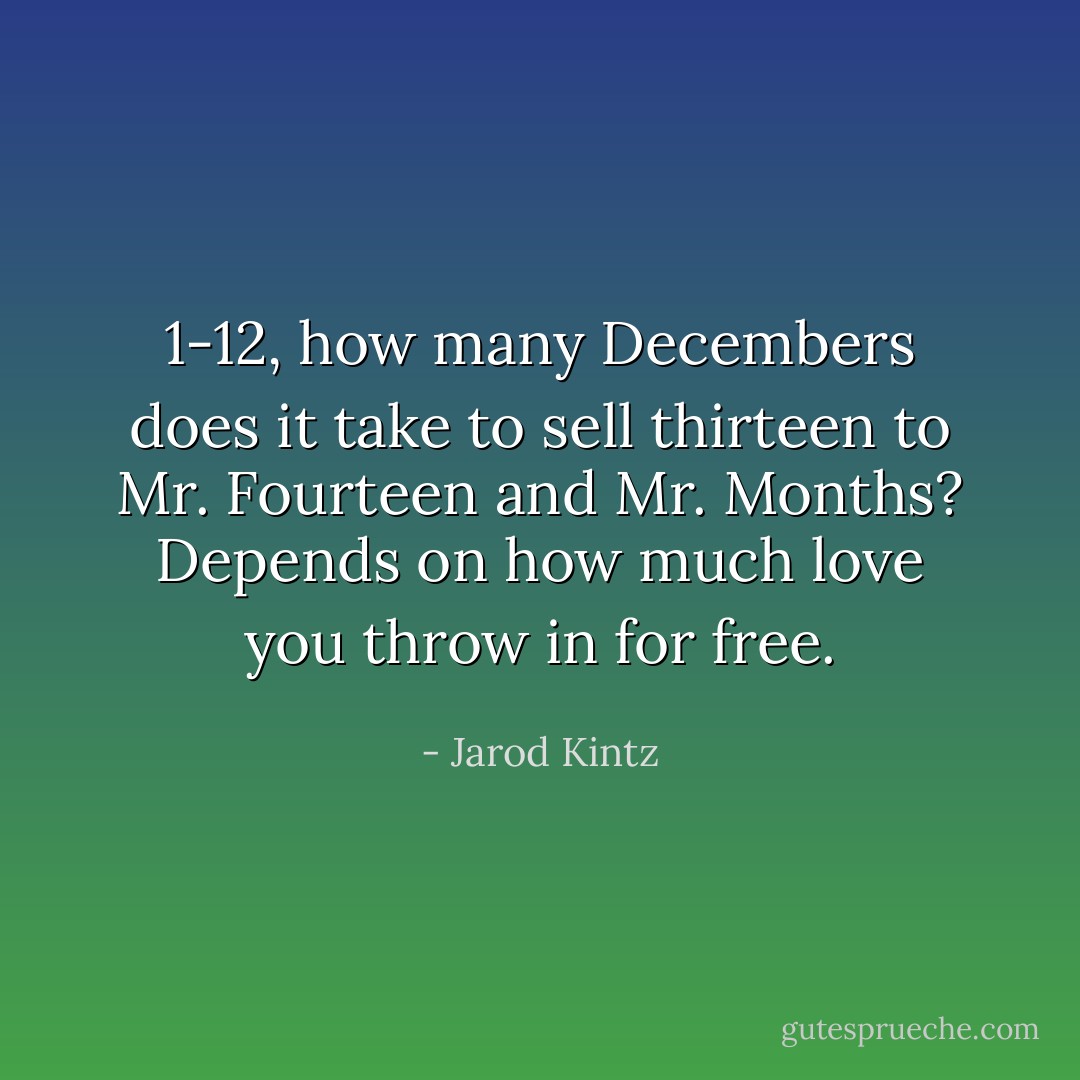 1-12, how many Decembers does it take to sell thirteen to Mr. Fourteen and Mr. Months? Depends on how much love you throw in for free. - Jarod Kintz