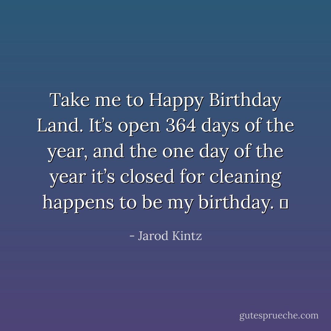 Take me to Happy Birthday Land. It’s open 364 days of the year, and the one day of the year it’s closed for cleaning happens to be my birthday.   - Jarod Kintz
