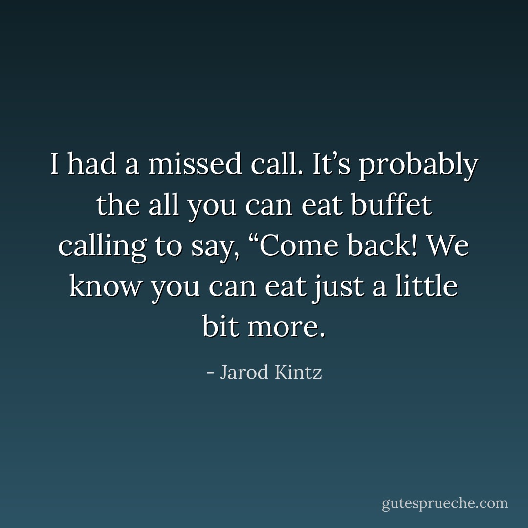 I had a missed call. It’s probably the all you can eat buffet calling to say, “Come back! We know you can eat just a little bit more. - Jarod Kintz