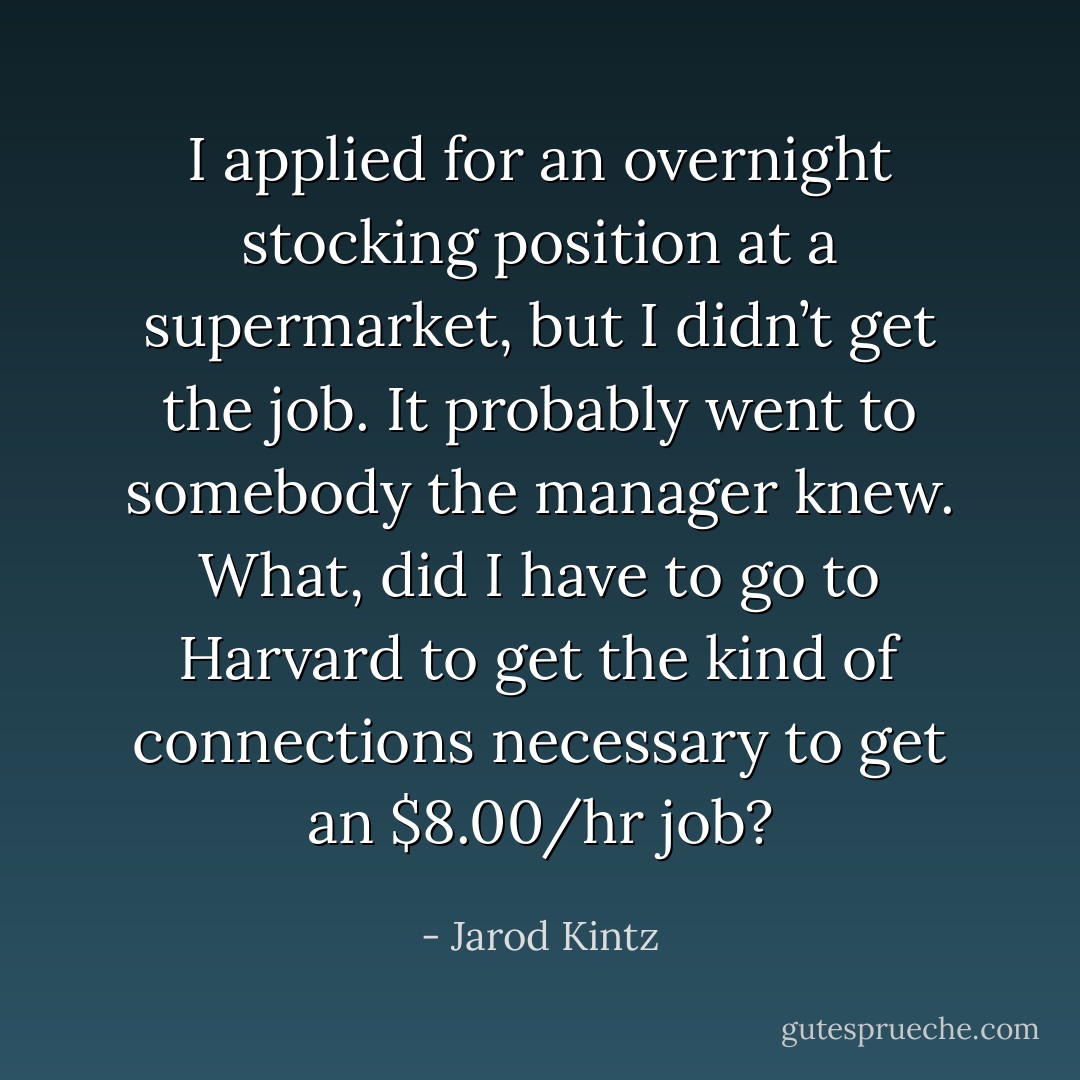 I applied for an overnight stocking position at a supermarket, but I didn’t get the job. It probably went to somebody the manager knew. What, did I have to go to Harvard to get the kind of connections necessary to get an $8.00/hr job? - Jarod Kintz