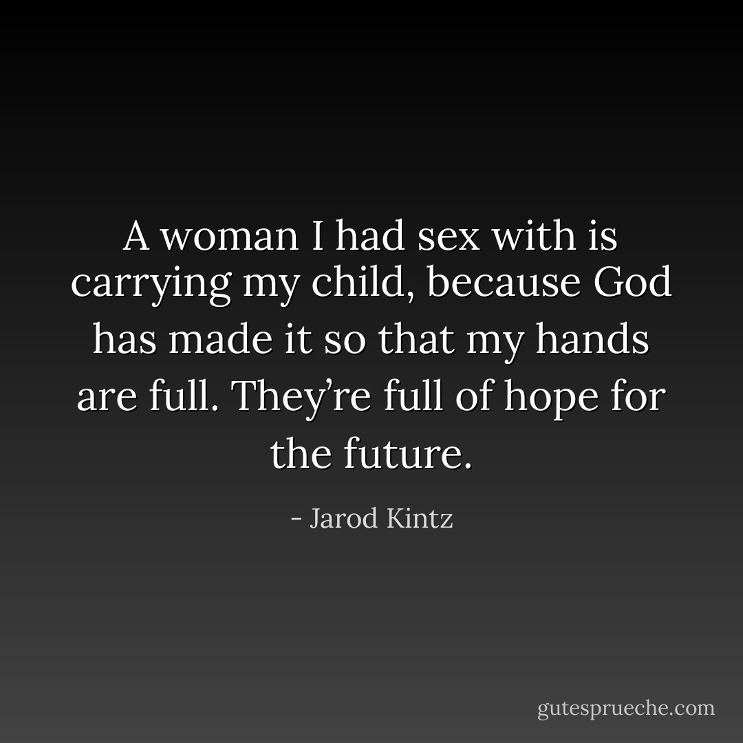 A woman I had sex with is carrying my child, because God has made it so that my hands are full. They’re full of hope for the future. - Jarod Kintz