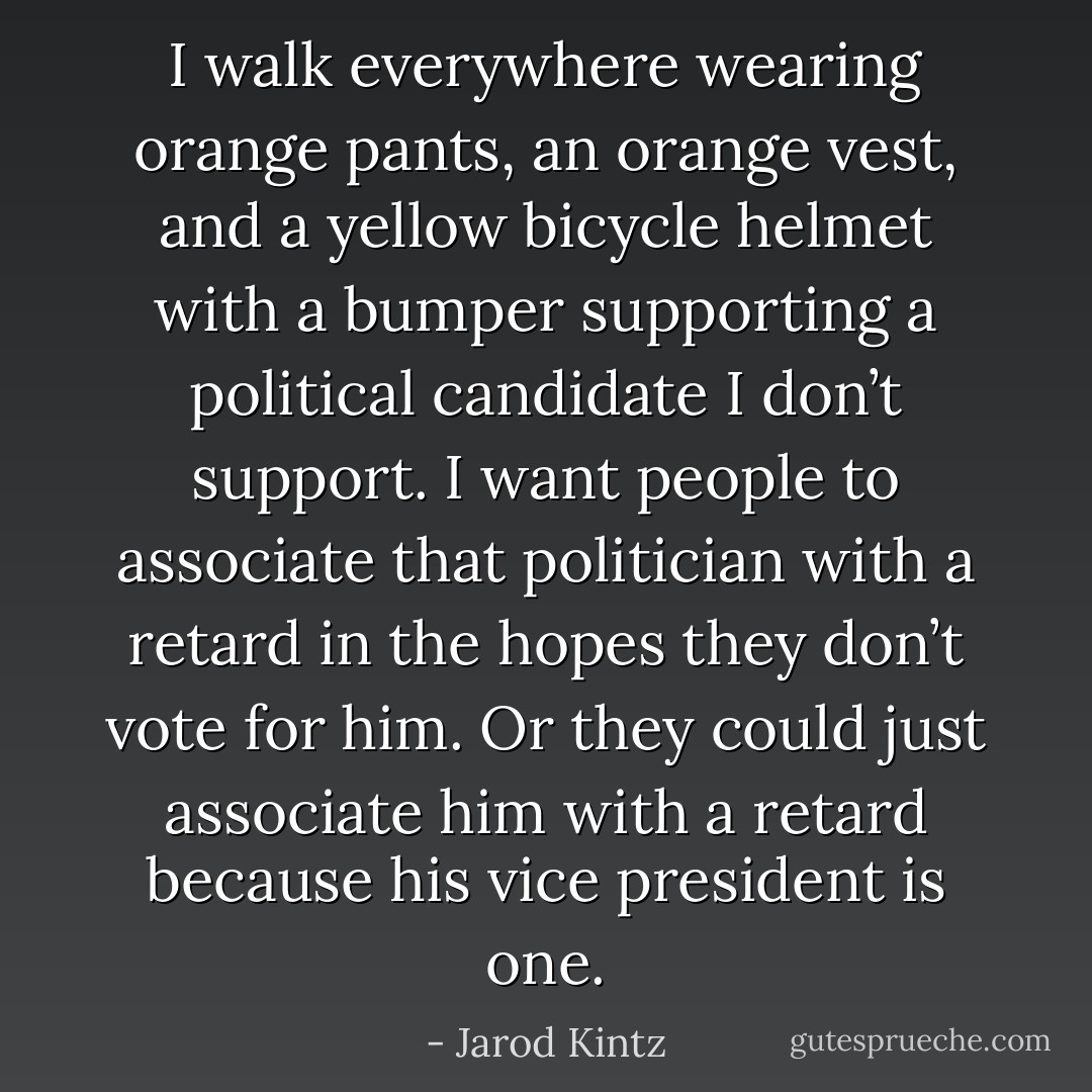 I walk everywhere wearing orange pants, an orange vest, and a yellow bicycle helmet with a bumper supporting a political candidate I don’t support. I want people to associate that politician with a retard in the hopes they don’t vote for him. Or they could just associate him with a retard because his vice president is one. - Jarod Kintz
