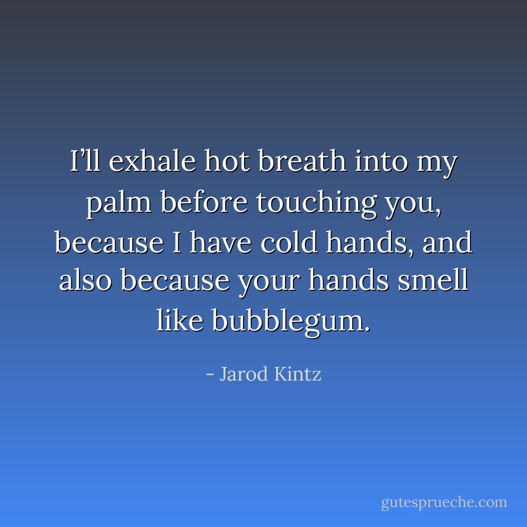 I’ll exhale hot breath into my palm before touching you, because I have cold hands, and also because your hands smell like bubblegum. - Jarod Kintz