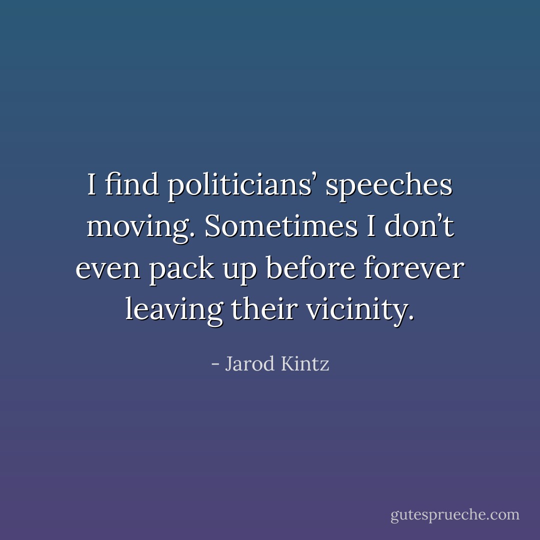 I find politicians’ speeches moving. Sometimes I don’t even pack up before forever leaving their vicinity. - Jarod Kintz