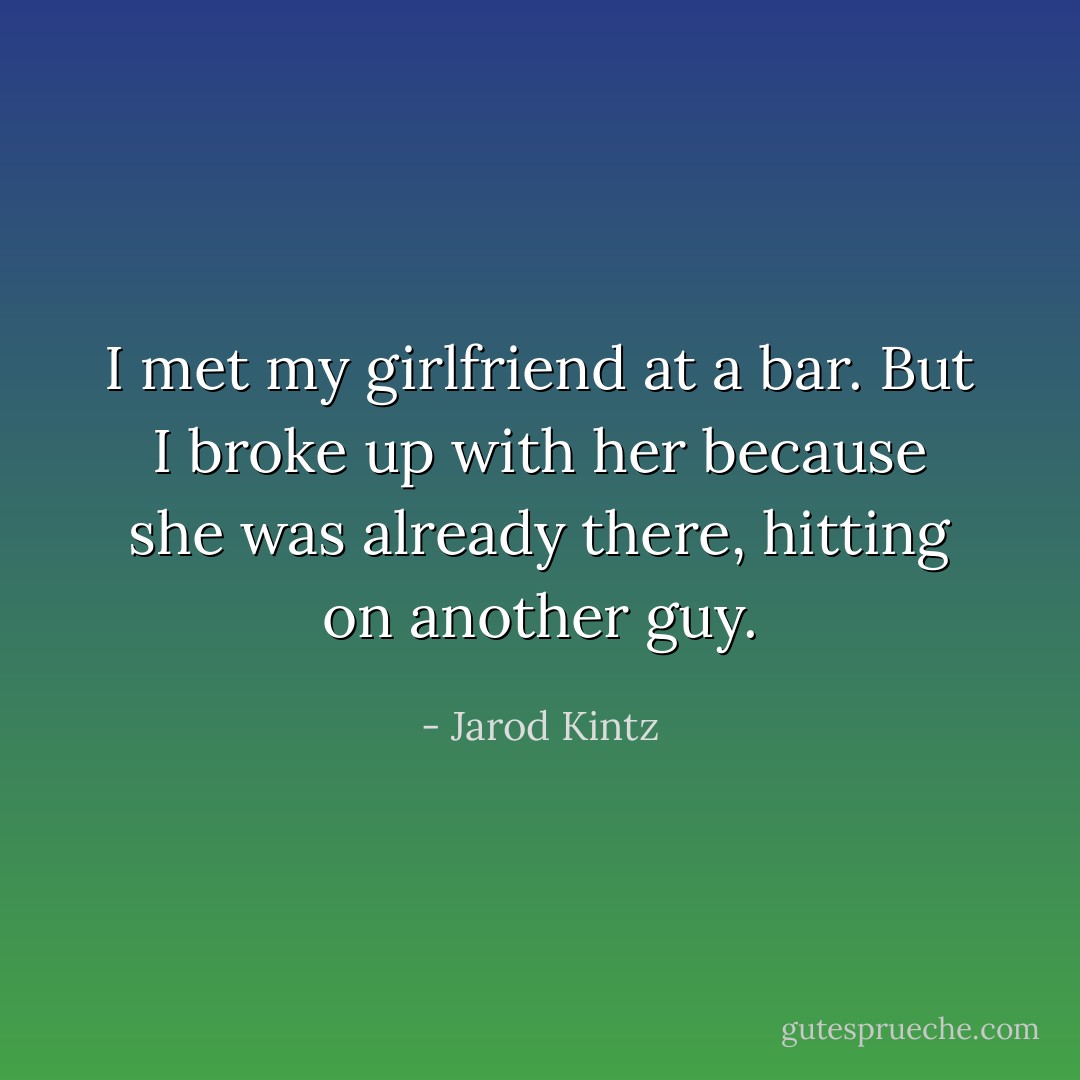 I met my girlfriend at a bar. But I broke up with her because she was already there, hitting on another guy. - Jarod Kintz