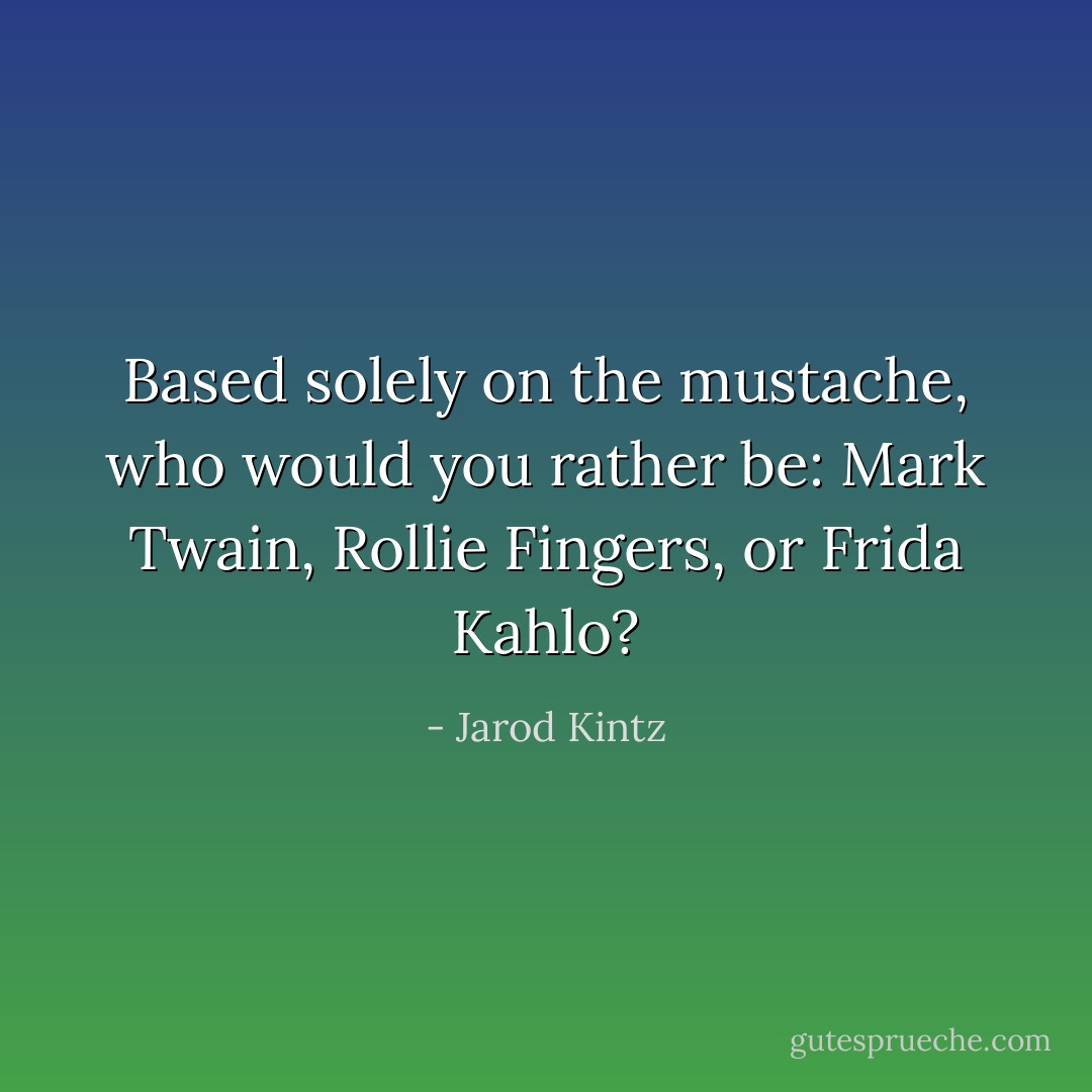 Based solely on the mustache, who would you rather be: Mark Twain, Rollie Fingers, or Frida Kahlo? - Jarod Kintz
