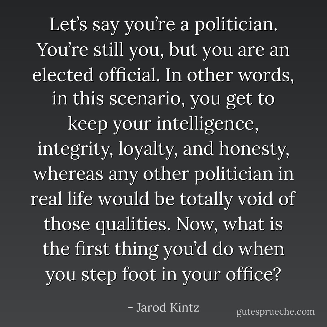 Let’s say you’re a politician. You’re still you, but you are an elected official. In other words, in this scenario, you get to keep your intelligence, integrity, loyalty, and honesty, whereas any other politician in real life would be totally void of those qualities. Now, what is the first thing you’d do when you step foot in your office? - Jarod Kintz