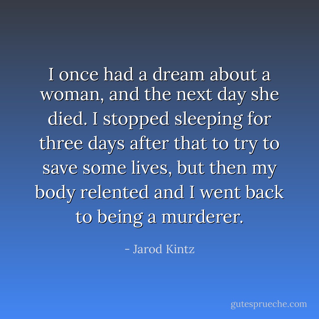 I once had a dream about a woman, and the next day she died. I stopped sleeping for three days after that to try to save some lives, but then my body relented and I went back to being a murderer. - Jarod Kintz